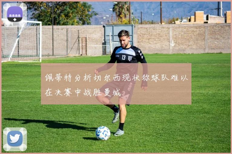 佩蒂特分析切尔西现状称球队难以在决赛中战胜曼城