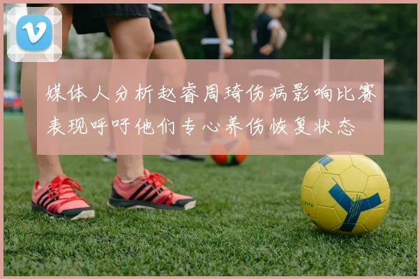 媒体人分析赵睿周琦伤病影响比赛表现呼吁他们专心养伤恢复状态