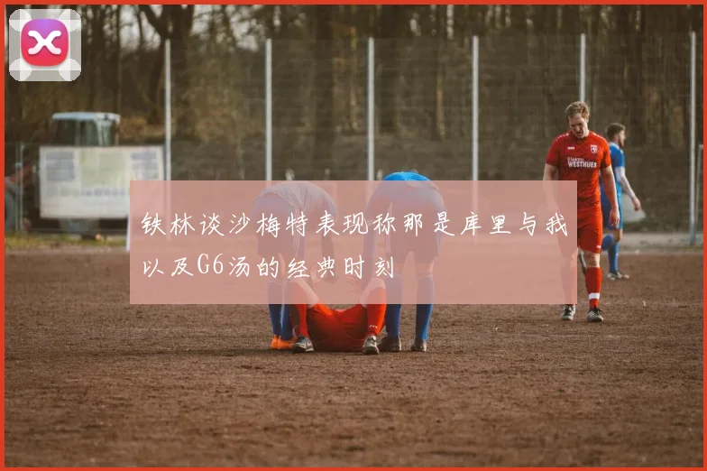 铁林谈沙梅特表现称那是库里与我以及G6汤的经典时刻