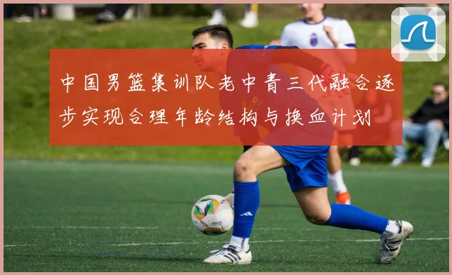 中国男篮集训队老中青三代融合逐步实现合理年龄结构与换血计划
