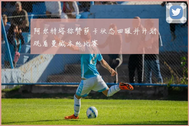 阿尔特塔称赞萨卡状态回暖并计划观看曼城本轮比赛
