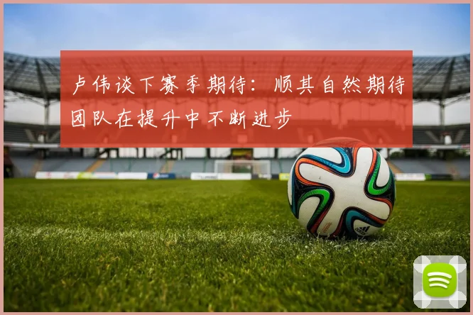卢伟谈下赛季期待：顺其自然期待团队在提升中不断进步