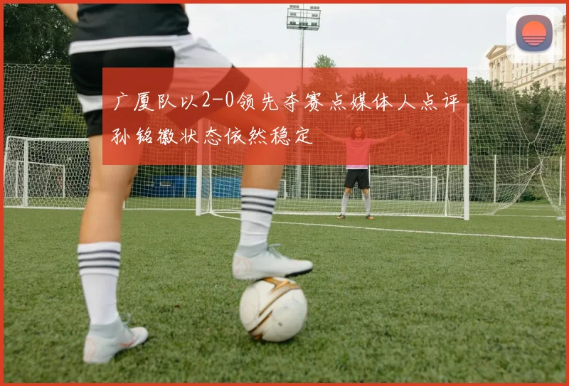 广厦队以2-0领先夺赛点媒体人点评孙铭徽状态依然稳定