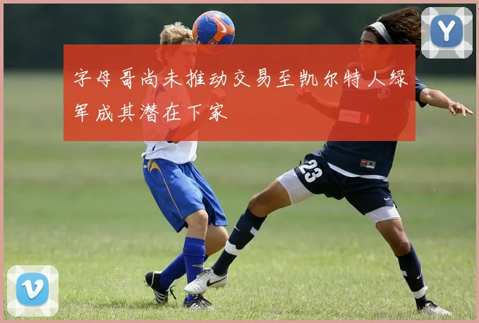 字母哥尚未推动交易至凯尔特人绿军成其潜在下家
