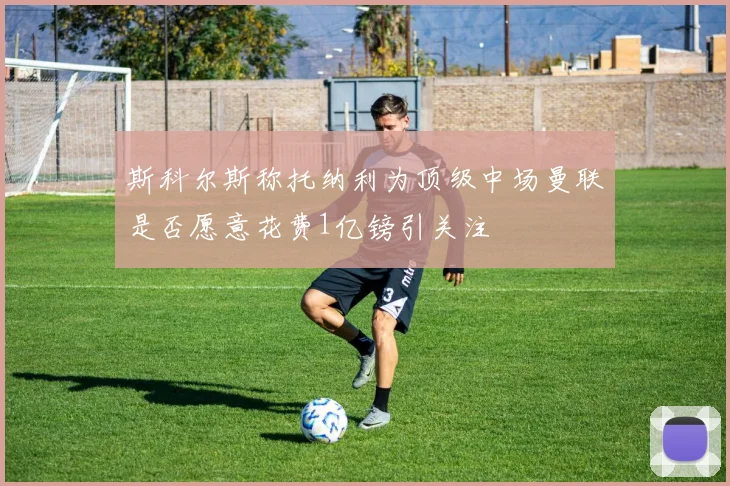 斯科尔斯称托纳利为顶级中场曼联是否愿意花费1亿镑引关注