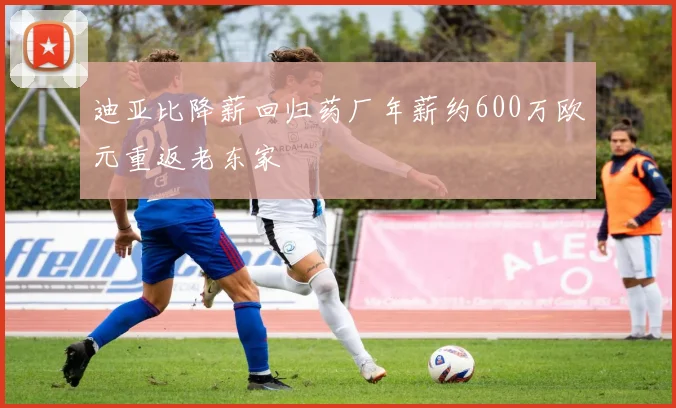 迪亚比降薪回归药厂年薪约600万欧元重返老东家