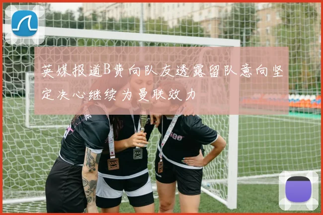 英媒报道B费向队友透露留队意向坚定决心继续为曼联效力