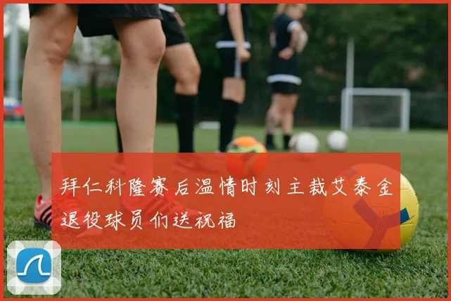 拜仁科隆赛后温情时刻主裁艾泰金退役球员们送祝福