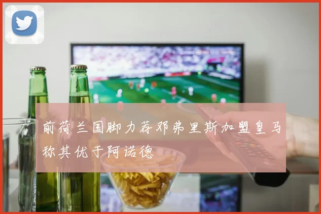 前荷兰国脚力荐邓弗里斯加盟皇马称其优于阿诺德
