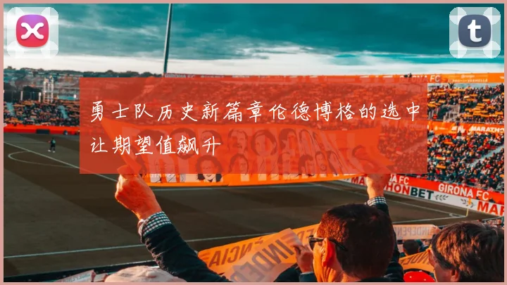 勇士队历史新篇章伦德博格的选中让期望值飙升