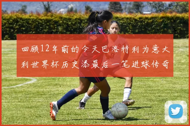 回顾12年前的今天巴洛特利为意大利世界杯历史添最后一笔进球传奇