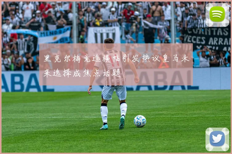 里克尔梅竞选横幅引发热议皇马未来选择成焦点话题