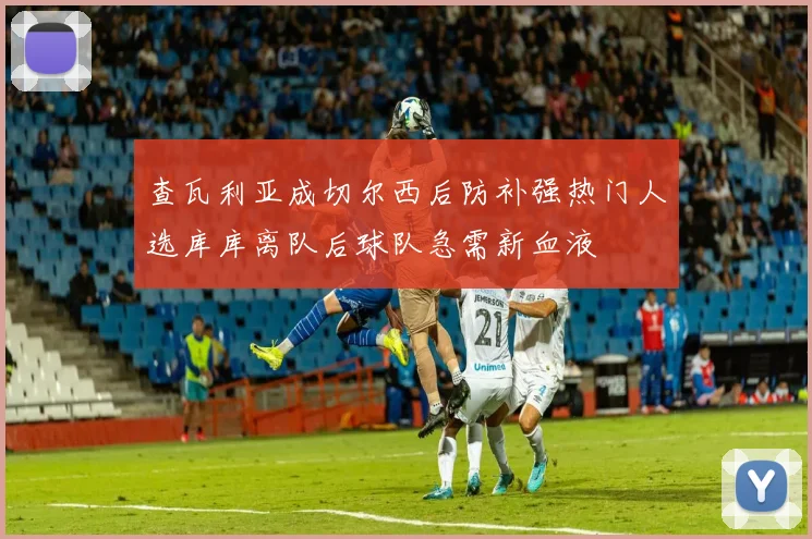 查瓦利亚成切尔西后防补强热门人选库库离队后球队急需新血液