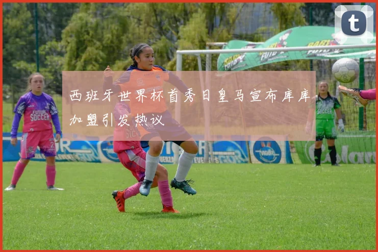 西班牙世界杯首秀日皇马宣布库库加盟引发热议
