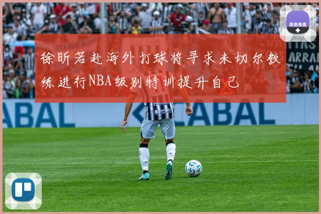 徐昕若赴海外打球将寻求米切尔教练进行NBA级别特训提升自己