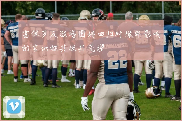 富保罗反驳塔图姆回归对绿军影响的言论称其极其荒谬