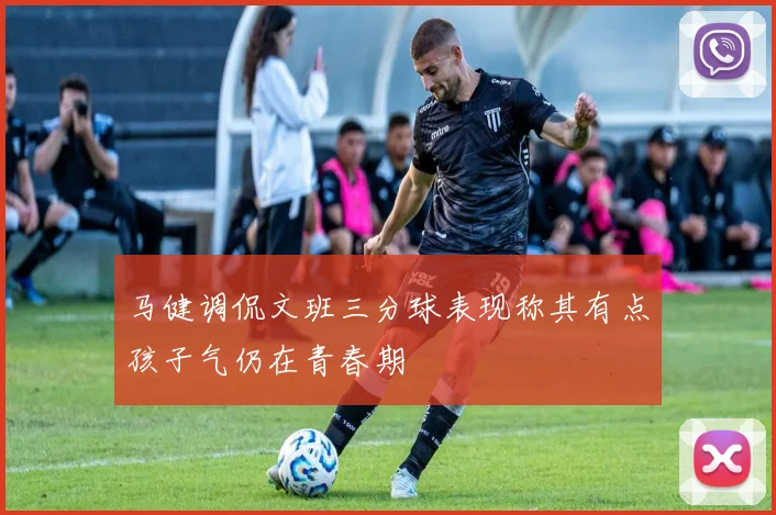 马健调侃文班三分球表现称其有点孩子气仍在青春期