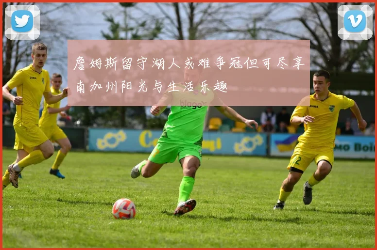 詹姆斯留守湖人或难争冠但可尽享南加州阳光与生活乐趣