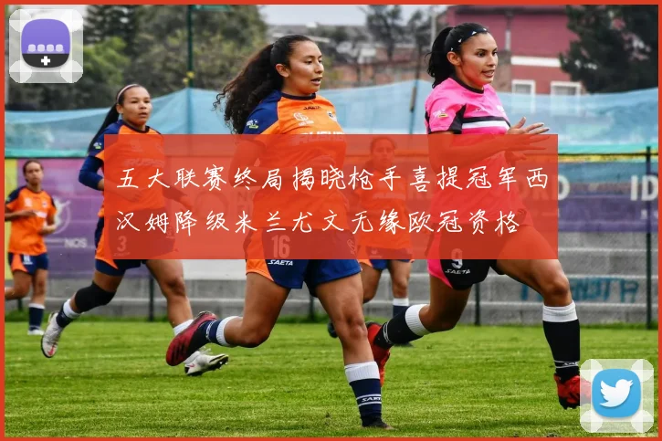 五大联赛终局揭晓枪手喜提冠军西汉姆降级米兰尤文无缘欧冠资格